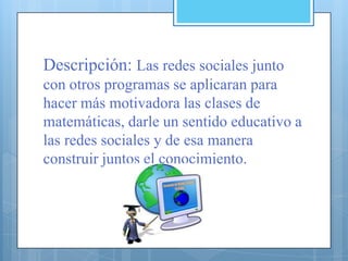 Descripción: Las redes sociales junto
con otros programas se aplicaran para
hacer más motivadora las clases de
matemáticas, darle un sentido educativo a
las redes sociales y de esa manera
construir juntos el conocimiento.
 