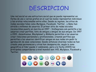 DESCRIPCION INICIO Una red social es una estructura social que se puede representar en forma de uno o varios grafos en el cual los nodos representan individuos y las aristas relacionadas entre ellos. Desde su ingreso, los sitios de redes sociales tales como MySpace, Facebook, Twitter,  y Bebo han atraído a millones de usuarios. El primer sitio de redes sociales reconocibles puesto en marcha en 1997 - SixDegrees.com permitía a los usuarios crear perfiles, lista de amigos y amigos de sus amigos. De 1997 a 2001, AsianAvenue, Blackplanet y MiGente permitían a los usuarios crear relaciones personales y profesionales, creando perfiles que permitían a los usuarios identificar amigos en sus redes sin pedir la aprobación de esas conexiones. Desde entonces diversas redes se han creado unas permanecen y otras han desaparecido, según la zona geográfica el líder puede ir cambiando, pero a la fecha (2009) los principales competidores a nivel mundial son: Hi5, MySpace, Facebook y Twitter. 