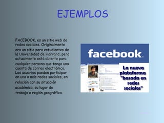 INICIO EJEMPLOS FACEBOOK, es un sitio web de redes sociales. Originalmente era un sitio para estudiantes de la Universidad de Harvard, pero actualmente está abierto para cualquier persona que tenga una cuenta de correo electrónico. Los usuarios pueden participar en una o más redes sociales, en relación con su situación académica, su lugar de  trabajo o región geográfica. 
