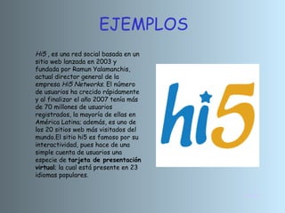 INICIO Hi5  , es una red social basada en un sitio web lanzada en 2003 y fundada por Ramun Yalamanchis, actual director general de la empresa  Hi5 Networks . El número de usuarios ha crecido rápidamente y al finalizar el año 2007 tenía más de 70 millones de usuarios registrados, la mayoría de ellas en América Latina; además, es uno de los 20 sitios web más visitados del mundo.El sitio hi5 es famoso por su interactividad, pues hace de una simple cuenta de usuarios una especie de  tarjeta de presentación virtual ; la cual está presente en 23 idiomas populares. EJEMPLOS 