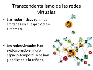 Transcendentalismo de las redes
virtuales
• L as redes físicas son muy
limitadas en el espacio y en
el tiempo.

• Las redes virtuales han
explosionado el muro
espacio-temporal. Nos han
globalizado a la cañona.

 