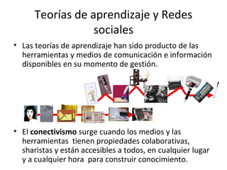 Teorías de aprendizaje y Redes
sociales
• Las teorías de aprendizaje han sido producto de las
herramientas y medios de comunicación e información
disponibles en su momento de gestión.

• El conectivismo surge cuando los medios y las
herramientas tienen propiedades colaborativas,
sharistas y están accesibles a todos, en cualquier lugar
y a cualquier hora para construir conocimiento.

 
