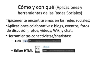 Cómo y con qué (Aplicaciones y
herramientas de las Redes Sociales)

Típicamente encontraremos en las redes sociales:
•Aplicaciones colaborativas: blogs, eventos, foros
de discusión, fotos, vídeos, Wiki y chat.
•Herramientas conectivistas/sharistas:
– Link
– Editor HTML

 