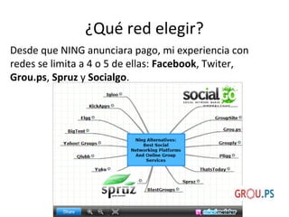 ¿Qué red elegir?
Desde que NING anunciara pago, mi experiencia con
redes se limita a 4 o 5 de ellas: Facebook, Twiter,
Grou.ps, Spruz y Socialgo.

 