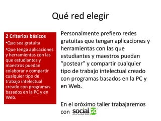 Qué red elegir
2 Criterios básicos
•Que sea gratuita
•Que tenga aplicaciones
y herramientas con las
que estudiantes y
maestros puedan
colaborar y compartir
cualquier tipo de
trabajo intelectual
creado con programas
basados en la PC y en
Web.

Personalmente prefiero redes
gratuitas que tengan aplicaciones y
herramientas con las que
estudiantes y maestros puedan
“postear” y compartir cualquier
tipo de trabajo intelectual creado
con programas basados en la PC y
en Web.
En el próximo taller trabajaremos
con

 