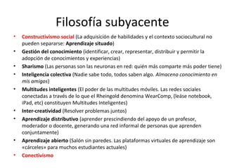 Filosofía subyacente
•
•
•
•
•

•
•

•
•

Constructivismo social (La adquisición de habilidades y el contexto sociocultural no
pueden separarse: Aprendizaje situado)
Gestión del conocimiento (identificar, crear, representar, distribuir y permitir la
adopción de conocimientos y experiencias)
Sharismo (Las personas son las neuronas en red: quién más comparte más poder tiene)
Inteligencia colectiva (Nadie sabe todo, todos saben algo. Almaceno conocimiento en
mis amigos)
Multitudes inteligentes (El poder de las multitudes móviles. Las redes sociales
conectadas a través de lo que el Rheingold denomina WearComp, (leáse notebook,
iPad, etc) constituyen Multitudes Inteligentes)
Inter-creatividad (Resolver problemas juntos)
Aprendizaje distributivo (aprender prescindiendo del apoyo de un profesor,
moderador o docente, generando una red informal de personas que aprenden
conjuntamente)
Aprendizaje abierto (Salón sin paredes. Las plataformas virtuales de aprendizaje son
«cárceles» para muchos estudiantes actuales)
Conectivismo

 