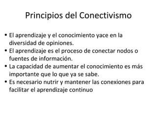 Principios del Conectivismo
• El aprendizaje y el conocimiento yace en la
diversidad de opiniones.
• El aprendizaje es el proceso de conectar nodos o
fuentes de información.
• La capacidad de aumentar el conocimiento es más
importante que lo que ya se sabe.
• Es necesario nutrir y mantener las conexiones para
facilitar el aprendizaje continuo

 