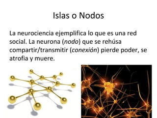 Islas o Nodos
La neurociencia ejemplifica lo que es una red
social. La neurona (nodo) que se rehúsa
compartir/transmitir (conexión) pierde poder, se
atrofia y muere.

 