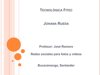 Profesor: José Romero
Redes sociales para fotos y videos
Bucaramanga, Santander
TECNOLÓGICA FITEC
JOHANA RUEDA
 