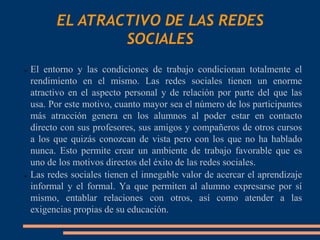 EL ATRACTIVO DE LAS REDES
                SOCIALES
➢ El entorno y las condiciones de trabajo condicionan totalmente el
  rendimiento en el mismo. Las redes sociales tienen un enorme
  atractivo en el aspecto personal y de relación por parte del que las
  usa. Por este motivo, cuanto mayor sea el número de los participantes
  más atracción genera en los alumnos al poder estar en contacto
  directo con sus profesores, sus amigos y compañeros de otros cursos
  a los que quizás conozcan de vista pero con los que no ha hablado
  nunca. Esto permite crear un ambiente de trabajo favorable que es
  uno de los motivos directos del éxito de las redes sociales.
➢ Las redes sociales tienen el innegable valor de acercar el aprendizaje

  informal y el formal. Ya que permiten al alumno expresarse por sí
  mismo, entablar relaciones con otros, así como atender a las
  exigencias propias de su educación.
 