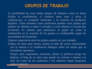 GRUPOS DE TRABAJO
 La posibilidad de crear tantos grupos de alumnos como se desee
  facilita la coordinación, el contacto entre unos y otros, la
  colaboración, el compartir materiales y la creación de productos
  digitales. Tanto alumnos como profesores pueden crear grupos que
  pueden ser abiertos a todos o cerrados, a estos últimos se accede por
  invitación. El sistema para pertenecer al grupo así como la
  moderación en la creación de los grupos es configurable según las
  necesidades del momento.
 Algunas sugerencias para los grupos pueden ser, por ejemplo:

  Grupos de clase para tutoría, donde el tutor dé avisos relacionados
    con la misma o se establezcan diálogos sobre los temas que se
    consideren oportunos.
   Grupos para asignaturas concretas, donde el profesor ponga los

    deberes, el blog de su clase (que puede ser externo o interno a la
    red), las notas de los exámenes o los alumnos hagan preguntas
    sobre la materia.
 