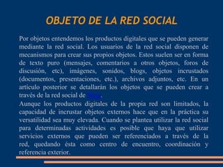 OBJETO DE LA RED SOCIAL
 Por objetos entendemos los productos digitales que se pueden generar
  mediante la red social. Los usuarios de la red social disponen de
  mecanismos para crear sus propios objetos. Estos suelen ser en forma
  de texto puro (mensajes, comentarios a otros objetos, foros de
  discusión, etc), imágenes, sonidos, blogs, objetos incrustados
  (documentos, presentaciones, etc.), archivos adjuntos, etc. En un
  artículo posterior se detallarán los objetos que se pueden crear a
  través de la red social de Ning.
 Aunque los productos digitales de la propia red son limitados, la

  capacidad de incrustar objetos externos hace que en la práctica su
  versatilidad sea muy elevada. Cuando se plantea utilizar la red social
  para determinadas actividades es posible que haya que utilizar
  servicios externos que pueden ser referenciados a través de la
  red, quedando ésta como centro de encuentro, coordinación y
  referencia exterior.
 