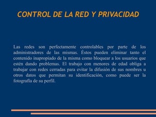 CONTROL DE LA RED Y PRIVACIDAD



   Las redes son perfectamente controlables por parte de los
    administradores de las mismas. Éstos pueden eliminar tanto el
    contenido inapropiado de la misma como bloquear a los usuarios que
    estén dando problemas. El trabajo con menores de edad obliga a
    trabajar con redes cerradas para evitar la difusión de sus nombres u
    otros datos que permitan su identificación, como puede ser la
    fotografía de su perfil.
 