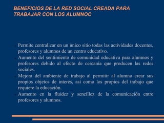 BENEFICIOS DE LA RED SOCIAL CREADA PARA
TRABAJAR CON LOS ALUMNOC




➢   Permite centralizar en un único sitio todas las actividades docentes,
    profesores y alumnos de un centro educativo.
➢   Aumento del sentimiento de comunidad educativa para alumnos y
    profesores debido al efecto de cercanía que producen las redes
    sociales.
➢   Mejora del ambiente de trabajo al permitir al alumno crear sus
    propios objetos de interés, así como los propios del trabajo que
    requiere la educación.
➢   Aumento en la fluidez y sencillez de la comunicación entre
    profesores y alumnos.
 