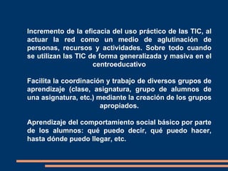    Incremento de la eficacia del uso práctico de las TIC, al
    actuar la red como un medio de aglutinación de
    personas, recursos y actividades. Sobre todo cuando
    se utilizan las TIC de forma generalizada y masiva en el
                         centroeducativo

    Facilita la coordinación y trabajo de diversos grupos de
    aprendizaje (clase, asignatura, grupo de alumnos de
    una asignatura, etc.) mediante la creación de los grupos
                           apropiados.

    Aprendizaje del comportamiento social básico por parte
    de los alumnos: qué puedo decir, qué puedo hacer,
    hasta dónde puedo llegar, etc.
 