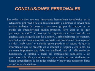 CONCLUSIONES PERSONALES

Las redes sociales son una importante herramienta tecnológica en la
 educación, por medio de ella los estudiantes y alumnos se sirven para
 realizar trabajos de consulta, para crear grupos de trabajo, es un
 medio de interactividad alumno-profesor. Pero cual es lo que
 preocupa en serio?: Y creo que la respuesta es el buen uso de las
 paginás sociales que le dan los alumnos y principalmente los menores
 de edad ya que en nuestro país no existe una prohibición para ingresar
 a sitios “web rosas” y a demás quien puede estar seguro de que la
 información que se presenta en el internet es segura y confiable. Es
 un tema importante que debe ser analizado por el Ministerio de
 Educación, la familia y todas las instituciones familiares y de
 protección a la niñes y adolescencia; para evitar que los estudiantes se
 hagan dependientes de las redes sociales y hacer una educación llena
 de información chatarra.
 