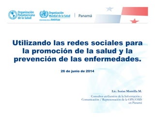 Utilizando las redes sociales para
la promoción de la salud y la
prevención de las enfermedades.
26 de junio de 2014
Lic. Isaías Montilla M.
Consultor en Gestión de la Información y
Comunicación / Representación de la OPS/OMS
en Panamá
 