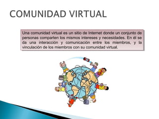 Una comunidad virtual es un sitio de Internet donde un conjunto de
personas comparten los mismos intereses y necesidades. En él se
da una interacción y comunicación entre los miembros, y la
vinculación de los miembros con su comunidad virtual.
Una comunidad virtual es un sitio de Internet donde un conjunto de
personas comparten los mismos intereses y necesidades. En él se
da una interacción y comunicación entre los miembros, y la
vinculación de los miembros con su comunidad virtual.
 