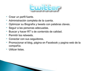  Crear un perfil fuerte.
 Administración completa de la cuenta.
 Optimizar su Biografía y tweets con palabras claves.
 Seguir a las personas adecuadas.
 Buscar y hacer RT`s de contenido de calidad.
 Permitir los retweets.
 Conectar con sus seguidores.
 Promocionar el blog, página en Facebook y pagina web de la
compañía.
 Utilizar listas.
 