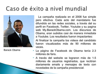 La campaña realizada en el 2008 fue simple
pero efectiva. Cada acto del mandatario fue
difundido en las redes sociales, a través del su
perfil en Facebook, Twitter, Youtube y su pagina
web My.BarackObama.com. Los discursos de
Obama, eran subidos casi de manera inmediata
a Youtube. Los resultados fueron impactantes:
 Al finalizar la campaña los videos del candidato
fueron visualizados más de 90 millones de
veces.
 La página de Facebook de Obama tenía 2.3
millones de fans.
 A través del website se lograron más de 1.5
millones de usuarios registrados, que recibían
diariamente emails y mensajes de texto con
novedades de la campaña presidencial.
Barack Obama
 