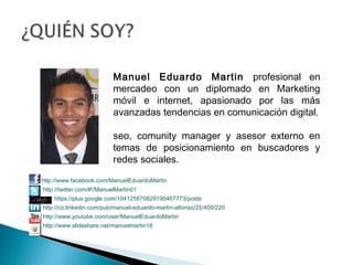  
 
 
 
http://www.facebook.com/ManuelEduardoMartin
http://twitter.com/#!/ManuelMartin01
https://plus.google.com/104125870829190467773/posts
http://co.linkedin.com/pub/manuel-eduardo-martin-alfonso/25/409/220
http://www.youtube.com/user/ManuelEduardoMartin
http://www.slideshare.net/manuelmartin18
Manuel Eduardo Martin profesional en
mercadeo con un diplomado en Marketing
móvil e internet, apasionado por las más
avanzadas tendencias en comunicación digital.
seo, comunity manager y asesor externo en
temas de posicionamiento en buscadores y
redes sociales.
 