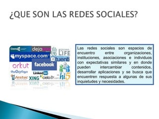 Las redes sociales son espacios de
encuentro entre organizaciones,
instituciones, asociaciones e individuos
con expectativas similares y en donde
pueden intercambiar contenidos,
desarrollar aplicaciones y se busca que
encuentren respuesta a algunas de sus
inquietudes y necesidades.
 
