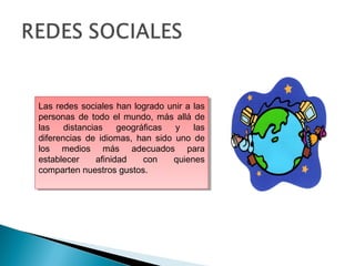 Las redes sociales han logrado unir a las
personas de todo el mundo, más allá de
las distancias geográficas y las
diferencias de idiomas, han sido uno de
los medios más adecuados para
establecer afinidad con quienes
comparten nuestros gustos.
Las redes sociales han logrado unir a las
personas de todo el mundo, más allá de
las distancias geográficas y las
diferencias de idiomas, han sido uno de
los medios más adecuados para
establecer afinidad con quienes
comparten nuestros gustos.
 