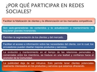 Facilitan la fidelización de clientes y la diferenciación en los mercados competitivos.Facilitan la fidelización de clientes y la diferenciación en los mercados competitivos.
Son auto-generadoras de contenidos y la actualización y mantenimiento no
requieren grandes inversiones.
Permiten la segmentación de los clientes y del mercado.
Facilitan el acceso a información sobre las necesidades del cliente, con lo cual, los
proveedores pueden diseñar mejores productos y servicios.
La evolución y mantenimiento en el tiempo de las relaciones personales y
comerciales entre los miembros, se traduce en una lealtad y confianza hacia el
promotor de la Comunidad.
La evolución y mantenimiento en el tiempo de las relaciones personales y
comerciales entre los miembros, se traduce en una lealtad y confianza hacia el
promotor de la Comunidad.
La publicidad deja de ser intrusiva. Esto permite tener clientes potenciales
realmente interesados en los productos y servicios que estamos ofreciendo.
La publicidad deja de ser intrusiva. Esto permite tener clientes potenciales
realmente interesados en los productos y servicios que estamos ofreciendo.
 