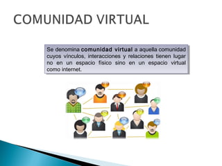 Se denomina comunidad virtual a aquella comunidad
cuyos vínculos, interacciones y relaciones tienen lugar
no en un espacio físico sino en un espacio virtual
como internet.
Se denomina comunidad virtual a aquella comunidad
cuyos vínculos, interacciones y relaciones tienen lugar
no en un espacio físico sino en un espacio virtual
como internet.
 
