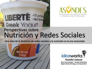 Perspectivas sobre
Nutrición y Redes Sociales
Una vista de la dinámica de redes sociales y la nutrición en la era conectada




                                                            Rodolfo Salazar
                                                      New Technologies - Mobile Marketing
                                                      Digital Media Strategy and Reputation
 