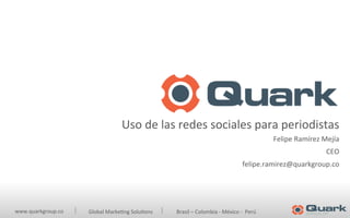 www.quarkgroup.co	
  	
   	
  Global	
  Marke2ng	
  Solu2ons	
  	
  	
  	
  	
  	
  	
  	
  	
  	
  	
  	
  	
  	
  	
  	
  	
  	
  Brasil	
  –	
  Colombia	
  -­‐	
  México	
  -­‐	
  	
  Perú	
  
	
  	
  
Uso	
  de	
  las	
  redes	
  sociales	
  para	
  periodistas	
  
Felipe	
  Ramírez	
  Mejía	
  
CEO	
  
felipe.ramirez@quarkgroup.co	
  
	
  
 