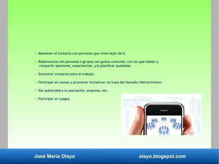 José María Olayo olayo.blogspot.com
- Mantener el contacto con personas que viven lejos de ti.
- Relacionarte con personas o grupos con gustos comunes, con los que hablar y
compartir opiniones, experiencias, y/o planificar quedadas.
- Encontrar contactos para el trabajo.
- Participar en causas y promover iniciativas: se trata del llamado ciberactivismo.
- Dar publicidad a tu asociación, empresa, etc.
- Participar en juegos.
 