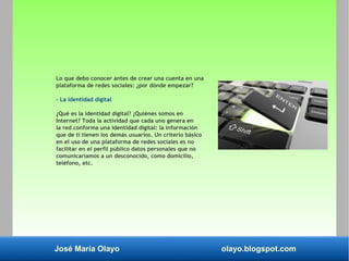 José María Olayo olayo.blogspot.com
Lo que debo conocer antes de crear una cuenta en una
plataforma de redes sociales: ¿por dónde empezar?
- La identidad digital
¿Qué es la identidad digital? ¿Quiénes somos en
Internet? Toda la actividad que cada uno genera en
la red conforma una identidad digital: la información
que de ti tienen los demás usuarios. Un criterio básico
en el uso de una plataforma de redes sociales es no
facilitar en el perfil público datos personales que no
comunicaríamos a un desconocido, como domicilio,
teléfono, etc.
 