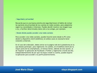 José María Olayo olayo.blogspot.com
- Seguridad y privacidad
Recuerda que es una buena práctica de seguridad tener el hábito de revisar
las opciones de privacidad de tus cuentas en redes sociales, para adaptarlas
según tus necesidades e intereses. Puedes decidir mostrar una imagen tuya
o no, o facilitar determinados datos sólo a tus amigos, por ejemplo.
- Desde dónde puedes acceder a las redes sociales
Para acceder a las redes sociales, puedes hacerlo tanto desde tu PC como
desde tu dispositivo móvil (teléfono); en ambos casos es necesario tener
conexión a Internet.
En el caso del ordenador, debes entrar en la página web de la plataforma en la
que desees participar, para registrarte. En cambio, en el teléfono móvil (en la
mayor parte de los smartphones, al menos) tienes, además de esta opción, la
de "bajarte" la aplicación de Facebook o Twitter y registrarte a través de ella.
Independientemente de por qué vía hayas creado tu cuenta, puedes bajarte
la aplicación para acceder a tu perfil posteriormente.
 