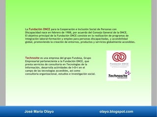 José María Olayo olayo.blogspot.com
La Fundación ONCE para la Cooperación e Inclusión Social de Personas con
Discapacidad nace en febrero de 1988, por acuerdo del Consejo General de la ONCE.
El objetivo principal de la Fundación ONCE consiste en la realización de programas de
integración laboral-formación y empleo para personas discapacitadas, y accesibilidad
global, promoviendo la creación de entornos, productos y servicios globalmente accesibles.
Technosite es una empresa del grupo Fundosa, Grupo
Empresarial perteneciente a la Fundación ONCE, que
presta servicios de consultoría en Tecnologías de la
Información, desarrolla actividades de I+D+i en el
campo de las tecnologías accesibles, así como
consultoría organizacional, estudios e investigación social.
 