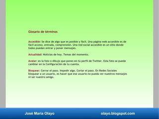 José María Olayo olayo.blogspot.com
Glosario de términos
Accesible: Se dice de algo que es posible y fácil. Una página web accesible es de
fácil acceso, entrada, comprensión. Una red social accesible es un sitio donde
todos puedan entrar y poner mensajes.
Actualidad: Noticias de hoy. Temas del momento.
Avatar: es la foto o dibujo que pones en tú perfil de Twitter. Esta foto se puede
cambiar en la Configuración de tu cuenta.
Bloquear: Cerrar el paso. Impedir algo. Cortar el paso. En Redes Sociales
bloquear a un usuario, es hacer que ese usuario no pueda ver nuestros mensajes
ni ser nuestro amigo.
 