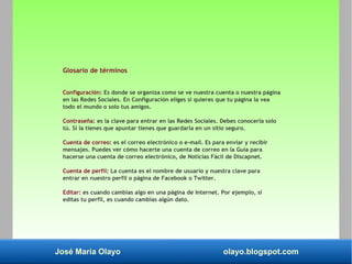José María Olayo olayo.blogspot.com
Glosario de términos
Configuración: Es donde se organiza como se ve nuestra cuenta o nuestra página
en las Redes Sociales. En Configuración eliges si quieres que tu página la vea
todo el mundo o solo tus amigos.
Contraseña: es la clave para entrar en las Redes Sociales. Debes conocerla solo
tú. Si la tienes que apuntar tienes que guardarla en un sitio seguro.
Cuenta de correo: es el correo electrónico o e-mail. Es para enviar y recibir
mensajes. Puedes ver cómo hacerte una cuenta de correo en la Guía para
hacerse una cuenta de correo electrónico, de Noticias Fácil de Discapnet.
Cuenta de perfil: La cuenta es el nombre de usuario y nuestra clave para
entrar en nuestro perfil o página de Facebook o Twitter.
Editar: es cuando cambias algo en una página de Internet. Por ejemplo, si
editas tu perfil, es cuando cambias algún dato.
 