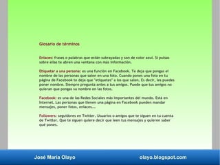 José María Olayo olayo.blogspot.com
Glosario de términos
Enlaces: frases o palabras que están subrayadas y son de color azul. Si pulsas
sobre ellas te abren una ventana con más información.
Etiquetar a una persona: es una función en Facebook. Te deja que pongas el
nombre de las personas que salen en una foto. Cuando pones una foto en tu
página de Facebook te deja que "etiquetes" a los que salen. Es decir, les puedes
poner nombre. Siempre pregunta antes a tus amigos. Puede que tus amigos no
quieran que pongas su nombre en las fotos.
Facebook: es una de las Redes Sociales más importantes del mundo. Está en
Internet. Las personas que tienen una página en Facebook pueden mandar
mensajes, poner fotos, enlaces….
Followers: seguidores en Twitter. Usuarios o amigos que te siguen en tu cuenta
de Twitter. Que te siguen quiere decir que leen tus mensajes y quieren saber
qué pones.
 