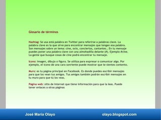 José María Olayo olayo.blogspot.com
Glosario de términos
Hashtag: Se usa está palabra en Twitter para referirse a palabras clave. La
palabra clave es la que sirve para encontrar mensajes que tengan esa palabra.
Son mensajes sobre un tema: cine, ocio, conciertos, cantantes… En tu mensaje
puedes poner una palabra clave con una almohadilla delante (#). Ejemplo #cine.
La gente que busque cosas de cine podrá encontrar tu mensaje.
Icono: imagen, dibujo o figura. Se utiliza para expresar o comunicar algo. Por
ejemplo, el icono de una cara sonriente puede mostrar que te sientes contento.
Muro: es tu página principal en Facebook. Es donde puedes escribir mensajes
para que los vean tus amigos. Tus amigos también podrán escribir mensajes en
tu muro para que tú los veas.
Página web: sitio de Internet que tiene información para que la leas. Puede
tener enlaces a otras páginas
 