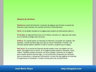 José María Olayo olayo.blogspot.com
Glosario de términos
Plataforma: portal de Internet. Conjunto de páginas que forman un portal de
Internet y que cuentan con muchos servicios e informaciones.
Perfil: en las Redes Sociales es la página que muestra la información sobre ti.
Privacidad: es algo personal tuyo. Es lo íntimo, cercano a ti. Algo que solo sabes
tú y tu familia o amigos más cercanos.
Publicar: Es cuando pones un mensaje en Internet y lo puede ver la gente. Por
ejemplo, cuando escribes algo para que se vea en Facebook o Twitter. Ese
mensaje queda público (abierto a todo el mundo o la gente que tú digas).
Red Social: Es un portal de Internet donde puedes crear una página con tus
datos. Esa página será tu perfil. En la página puedes publicar mensajes, fotos,
vídeos. También puedes contactar con otros amigos y tenerlos en tu página,
para cuando quieras decirles algo. La red social está compuesta por personas
que se comunican y comparten información a través de esas páginas en Internet.
Al registrarte en Facebook o Twitter formas parte de una Red Social.
 