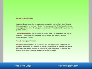 José María Olayo olayo.blogspot.com
Glosario de términos
Registro: Es darte de alta en algún sitio para poder entrar. Para darte de alta
tienes que poner tu nombre y datos. Por ejemplo, en las Redes Sociales tienes
que registrarte / darte de alta para poder entrar. Pones tu nombre y clave y así
puedes entrar.
Temas del momento: son los temas de última hora. Las novedades que hay en
Internet y de las que está hablando mucha gente. Son las noticias más
importantes en Twitter.
Tweet: mensaje en Twitter.
Usuario/a: en informática es la persona que usa ordenadores e Internet. Por
ejemplo, en el caso de Facebook o Twitter, el usuario es el nombre con el que
entras en esas Redes Sociales. El usuario no tiene porque ser tu nombre real.
Puedes utilizar otro nombre para entrar en la red social.
 