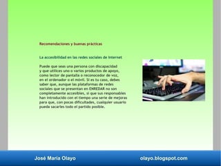 José María Olayo olayo.blogspot.com
Recomendaciones y buenas prácticas
La accesibilidad en las redes sociales de Internet
Puede que seas una persona con discapacidad
y que utilices uno o varios productos de apoyo,
como lector de pantalla o reconocedor de voz,
en el ordenador o el móvil. Si es tu caso, debes
saber que, aunque las plataformas de redes
sociales que se presentan en ENREDAR no son
completamente accesibles, sí que sus responsables
han introducido con el tiempo una serie de mejoras
para que, con pocas dificultades, cualquier usuario
pueda sacarles todo el partido posible.
 