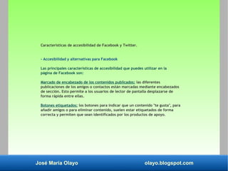 José María Olayo olayo.blogspot.com
Características de accesibilidad de Facebook y Twitter.
- Accesibilidad y alternativas para Facebook
Las principales características de accesibilidad que puedes utilizar en la
página de Facebook son:
Marcado de encabezado de los contenidos publicados: las diferentes
publicaciones de los amigos o contactos están marcadas mediante encabezados
de sección. Esto permite a los usuarios de lector de pantalla desplazarse de
forma rápida entre ellas.
Botones etiquetados: los botones para indicar que un contenido "te gusta", para
añadir amigos o para eliminar contenido, suelen estar etiquetados de forma
correcta y permiten que sean identificados por los productos de apoyo.
 