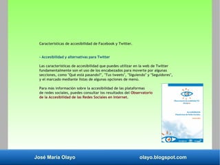 José María Olayo olayo.blogspot.com
Características de accesibilidad de Facebook y Twitter.
- Accesibilidad y alternativas para Twitter
Las características de accesibilidad que puedes utilizar en la web de Twitter
fundamentalmente son el uso de los encabezados para moverte por algunas
secciones, como "Qué está pasando?", "Tus tweets", "Siguiendo" y "Seguidores",
y el marcado mediante listas de algunas opciones de menú.
Para más información sobre la accesibilidad de las plataformas
de redes sociales, puedes consultar los resultados del Observatorio
de la Accesibilidad de las Redes Sociales en Internet.
 