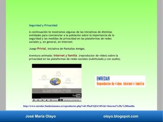 José María Olayo olayo.blogspot.com
Seguridad y Privacidad
A continuación te mostramos algunas de las iniciativas de distintas
entidades para concienciar a la población sobre la importancia de la
seguridad y las medidas de privacidad en las plataformas de redes
sociales y, en general, en Internet:
Juego Privial, iniciativa de Pantallas Amigas.
Aventura animada: Internet y familia (reproductor de vídeo) sobre la
privacidad en las plataformas de redes sociales (subtitulado y con audio).
http://www.enredar.fundaciononce.es/reproductor.php?vid=PhaF1QGCt8Y&t=Internet%20y%20familia
 