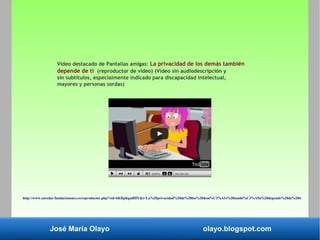 José María Olayo olayo.blogspot.com
Vídeo destacado de Pantallas amigas: La privacidad de los demás también
depende de ti (reproductor de vídeo) (Vídeo sin audiodescripción y
sin subtítulos, especialmente indicado para discapacidad intelectual,
mayores y personas sordas)
http://www.enredar.fundaciononce.es/reproductor.php?vid=6KRphqadHfY&t=La%20privacidad%20de%20los%20dem%C3%A1s%20tambi%C3%A9n%20depende%20de%20ti
 
