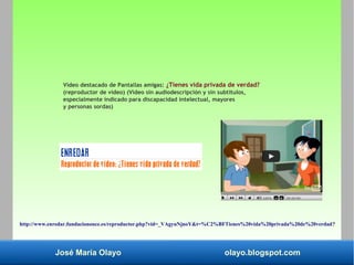 José María Olayo olayo.blogspot.com
Vídeo destacado de Pantallas amigas: ¿Tienes vida privada de verdad?
(reproductor de vídeo) (Vídeo sin audiodescripción y sin subtítulos,
especialmente indicado para discapacidad intelectual, mayores
y personas sordas)
http://www.enredar.fundaciononce.es/reproductor.php?vid=_VAgyuNjnoY&t=%C2%BFTienes%20vida%20privada%20de%20verdad?
 