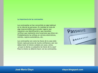 José María Olayo olayo.blogspot.com
La importancia de las contraseñas
Las contraseñas se han convertido en algo habitual
en la vida de las personas. En realidad se trata de
algo imprescindible para acceder lugares que
requieren una identificación y que necesitan
verificar que realmente eres la persona que dices ser.
Probablemente las utilizas en correos electrónicos,
móviles, cajeros automáticos, etc.
Las contraseñas son como las llaves de tu casa (sólo
tienen copia personas de mucha confianza) y por eso
debes tener el mismo cuidado con unas y otras.
¿A que no darías a cualquiera las llaves de tu casa?
Pues lo mismo se debería hacer con las contraseñas.
 