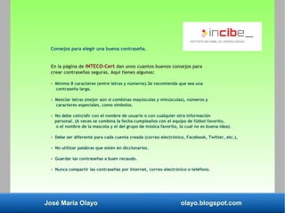 José María Olayo olayo.blogspot.com
Consejos para elegir una buena contraseña.
En la página de INTECO-Cert dan unos cuantos buenos consejos para
crear contraseñas seguras. Aquí tienes algunos:
- Mínimo 8 caracteres (entre letras y números).Se recomienda que sea una
contraseña larga.
- Mezclar letras (mejor aún si combinas mayúsculas y minúsculas), números y
caracteres especiales, como símbolos.
- No debe coincidir con el nombre de usuario o con cualquier otra información
personal. (A veces se combina la fecha cumpleaños con el equipo de fútbol favorito,
o el nombre de la mascota y el del grupo de música favorito, lo cual no es buena idea).
- Debe ser diferente para cada cuenta creada (correo electrónico, Facebook, Twitter, etc.),
- No utilizar palabras que estén en diccionarios.
- Guardar las contraseñas a buen recaudo.
- Nunca compartir las contraseñas por Internet, correo electrónico o teléfono.
 