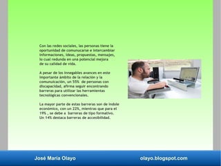José María Olayo olayo.blogspot.com
Con las redes sociales, las personas tiene la
oportunidad de comunucarse e intercambiar
informaciones, ideas, propuestas, mensajes,
lo cual redunda en una potencial mejora
de su calidad de vida.
A pesar de los innegables avances en este
importante ámbito de la relación y la
comunuicación, un 55% de personas con
discapacidad, afirma seguir encontrando
barreras para utilizar las herramientas
tecnológicas convencionales.
La mayor parte de estas barreras son de índole
económico, con un 22%, mientras que para el
19% , se debe a barreras de tipo formativo.
Un 14% destaca barreras de accesibilidad.
 